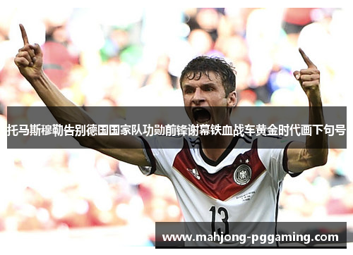 托马斯穆勒告别德国国家队功勋前锋谢幕铁血战车黄金时代画下句号 托马斯穆勒告别德国国家队功勋前锋谢幕铁血战车黄金时代画下句号